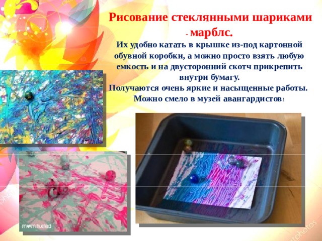  Рисование стеклянными шариками - марблс. Их удобно катать в крышке из-под картонной обувной коробки, а можно просто взять любую емкость и на двусторонний скотч прикрепить внутри бумагу. Получаются очень яркие и насыщенные работы. Можно смело в музей авангардистов !  