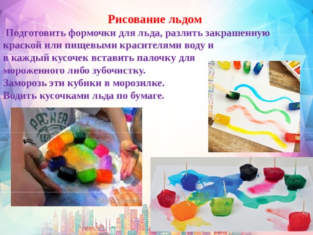     Рисование льдом   Подготовить формочки для льда, разлить закрашенную краской или пищевыми красителями воду и в каждый кусочек вставить палочку для мороженного либо зубочистку. Заморозь эти кубики в морозилке. Водить кусочками льда по бумаге.    