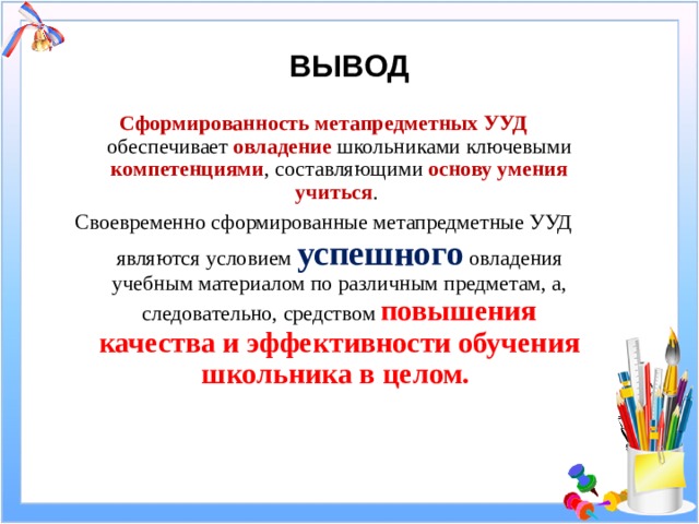 ВЫВОД Сформированность метапредметных УУД обеспечивает овладение школьниками ключевыми компетенциями , составляющими основу умения учиться . Своевременно сформированные метапредметные УУД являются условием успешного овладения учебным материалом по различным предметам, а, следовательно, средством повышения качества и эффективности обучения школьника в целом.  