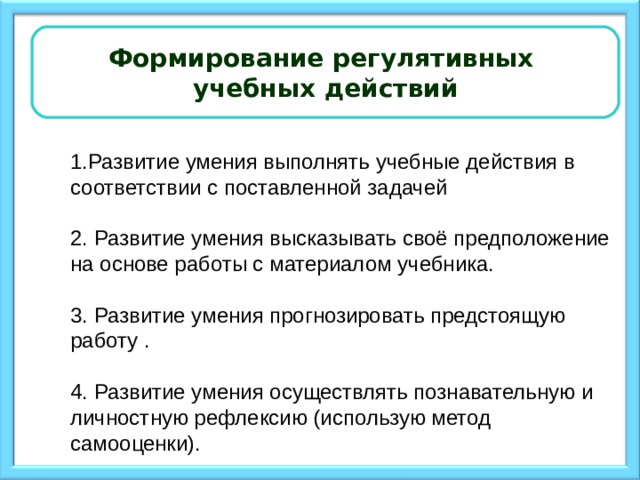 Формирование регулятивных учебных действий 1.Развитие умения выполнять учебные действия в соответствии с поставленной задачей 2. Развитие умения высказывать своё предположение на основе работы с материалом учебника. 3. Развитие умения прогнозировать предстоящую работу . 4. Развитие умения осуществлять познавательную и личностную рефлексию (использую метод самооценки).    