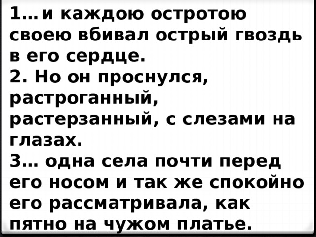 1…  и каждою остротою своею вбивал острый гвоздь в его сердце. 2. Но он проснулся, растроганный, растерзанный, с слезами на глазах. 3… одна села почти перед его носом и так же спокойно его рассматривала, как пятно на чужом платье. 4. Она была уже его женою. Она сидела возле него… 