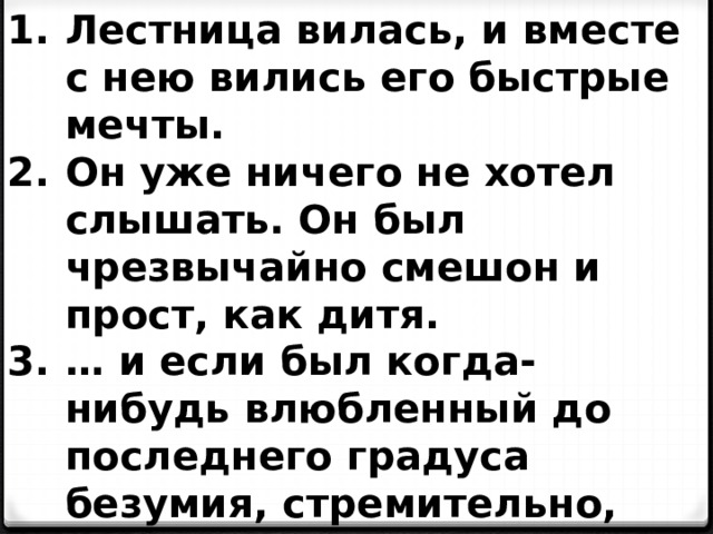 Лестница вилась, и вместе с нею вились его быстрые мечты. Он уже ничего не хотел слышать. Он был чрезвычайно смешон и прост, как дитя. … и если был когда-нибудь влюбленный до последнего градуса безумия, стремительно, ужасно, разрушительно, мятежно, то этот несчастный был он. 