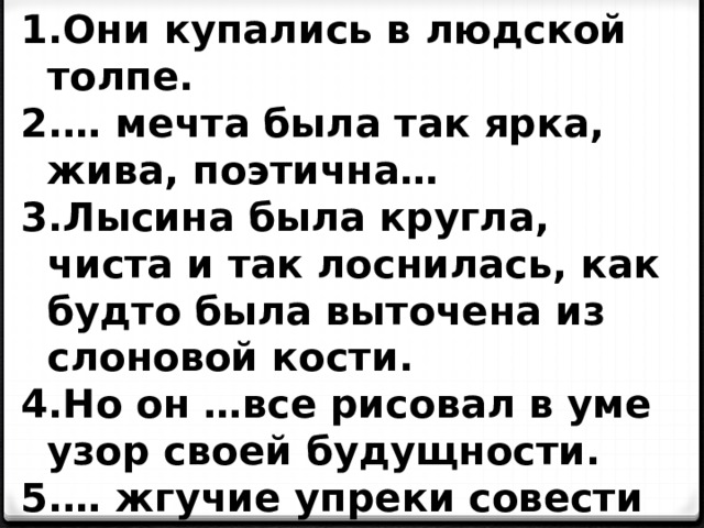 Они купались в людской толпе. … мечта была так ярка, жива, поэтична… Лысина была кругла, чиста и так лоснилась, как будто была выточена из слоновой кости. Но он …все рисовал в уме узор своей будущности. … жгучие упреки совести язвили его, как иглы…   