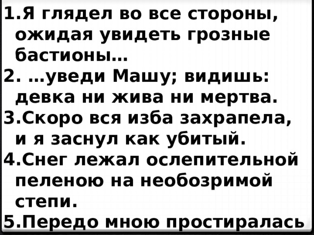 Я глядел во все стороны, ожидая увидеть грозные бастионы… … уведи Машу; видишь: девка ни жива ни мертва. Скоро вся изба захрапела, и я заснул как убитый. Снег лежал ослепительной пеленою на необозримой степи. Передо мною простиралась печальная степь.  