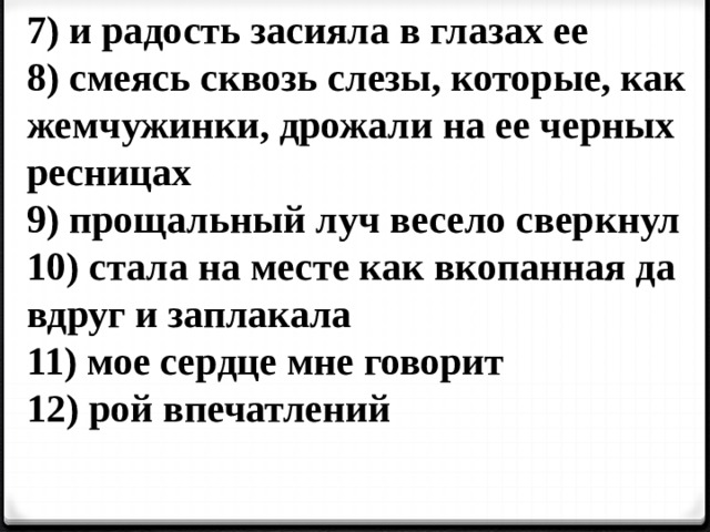7) и радость засияла в глазах ее 8) смеясь сквозь слезы, которые, как жемчужинки, дрожали на ее черных ресницах 9) прощальный луч весело сверкнул 10) стала на месте как вкопанная да вдруг и заплакала 11) мое сердце мне говорит 12) рой впечатлений  