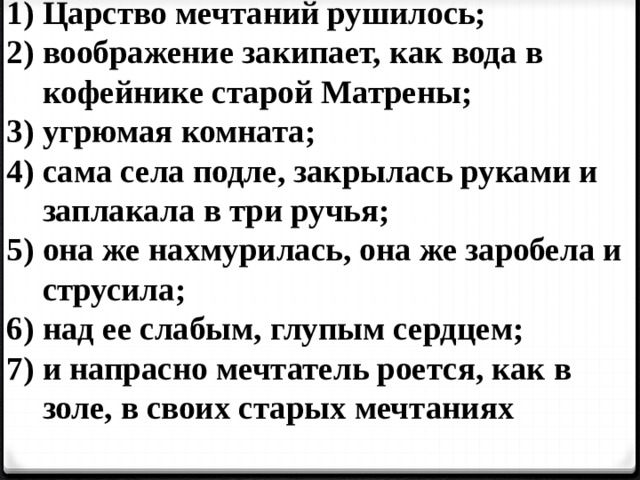 Царство мечтаний рушилось; воображение закипает, как вода в кофейнике старой Матрены; угрюмая комната; сама села подле, закрылась руками и заплакала в три ручья; она же нахмурилась, она же заробела и струсила; над ее слабым, глупым сердцем; и напрасно мечтатель роется, как в золе, в своих старых мечтаниях 