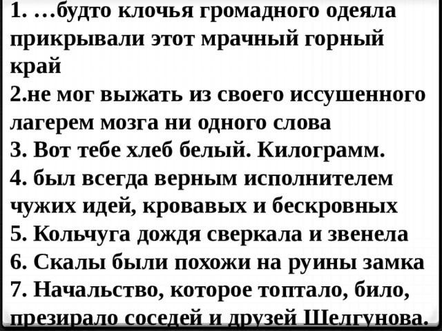 1. …будто клочья громадного одеяла прикрывали этот мрачный горный край 2.не мог выжать из своего иссушенного лагерем мозга ни одного слова 3. Вот тебе хлеб белый. Килограмм. 4. был всегда верным исполнителем чужих идей, кровавых и бескровных 5. Кольчуга дождя сверкала и звенела 6. Скалы были похожи на руины замка 7. Начальство, которое топтало, било, презирало соседей и друзей Шелгунова. 