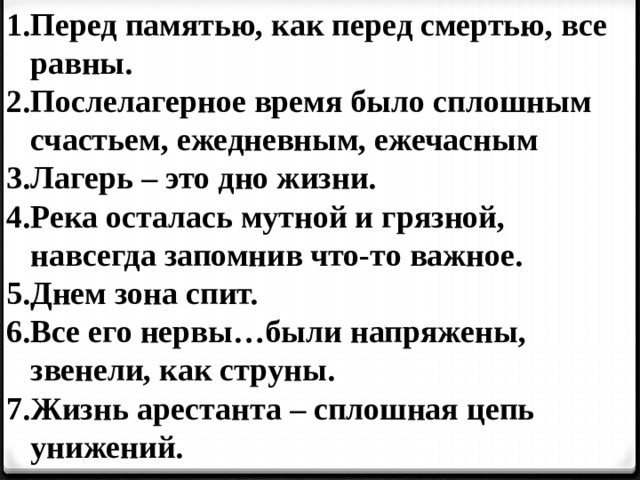 Перед памятью, как перед смертью, все равны. Послелагерное время было сплошным счастьем, ежедневным, ежечасным Лагерь – это дно жизни. Река осталась мутной и грязной, навсегда запомнив что-то важное. Днем зона спит. Все его нервы…были напряжены, звенели, как струны. Жизнь арестанта – сплошная цепь унижений. 