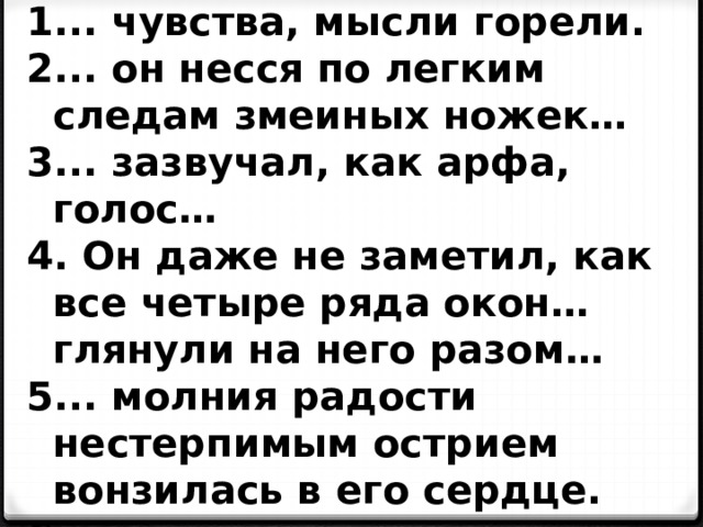 .. чувства, мысли горели. .. он несся по легким следам змеиных ножек… .. зазвучал, как арфа, голос…  Он даже не заметил, как все четыре ряда окон…глянули на него разом… .. молния радости нестерпимым острием вонзилась в его сердце. .. спал наяву и бодрствовал во сне… 