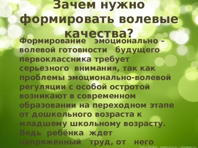 Зачем нужно формировать волевые качества?  Формирование   эмоционально – волевой готовности   будущего первоклассника требует  серьезного  внимания, так как проблемы эмоционально-волевой регуляции с особой остротой возникают в современном образовании на переходном этапе от дошкольного возраста к младшему школьному возрасту. Ведь  ребёнка ждет   напряженный   труд, от   него потребуется делать не только то, что ему  хочется, а  и  то,  что  от  него потребует учитель,  программа. 