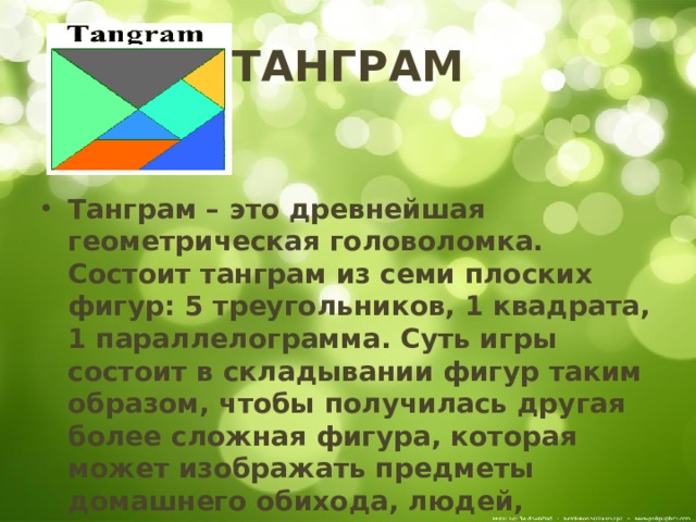 ТАНГРАМ   Танграм – это древнейшая геометрическая головоломка. Состоит танграм из семи плоских фигур: 5 треугольников, 1 квадрата, 1 параллелограмма. Суть игры состоит в складывании фигур таким образом, чтобы получилась другая более сложная фигура, которая может изображать предметы домашнего обихода, людей, животных, птиц, буквы, цифры и т.п. Фигура, которую требуется построить, дается в виде силуэта или контура.  
