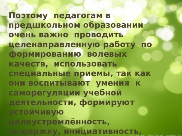 Поэтому педагогам в предшкольном образовании очень важно проводить целенаправленную работу по формированию волевых качеств, использовать специальные приемы, так как они воспитывают умения к саморегуляции учебной деятельности, формируют устойчивую целеустремлённость, выдержку, инициативность, самостоятельность, решительность. 