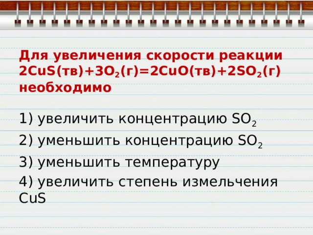 Для увеличения скорости реакции  2CuS(тв)+3O 2 (г)=2CuO(тв)+2SO 2 (г)  необходимо 1) увеличить концентрацию SО 2 2) уменьшить концентрацию SО 2 3) уменьшить температуру 4) увеличить степень измельчения CuS 