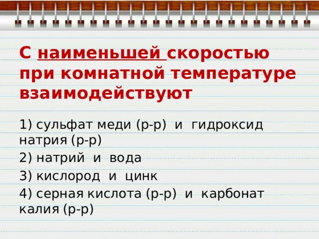 С наименьшей скоростью при комнатной температуре взаимодействуют 1) сульфат меди (р-р)  и  гидроксид натрия (р-р) 2) натрий  и  вода 3) кислород  и  цинк 4) серная кислота (р-р)  и  карбонат калия (р-р) 