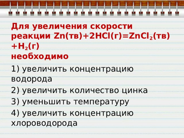 Для увеличения скорости реакции Zn(тв)+2HCl(г)=ZnСl 2 (тв)+Н 2 (г)  необходимо 1) увеличить концентрацию водорода 2) увеличить количество цинка 3) уменьшить температуру 4) увеличить концентрацию хлороводорода 