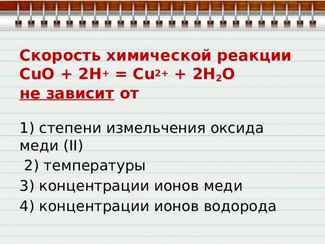 Скорость химической реакции  CuO + 2H +  = Cu 2+  + 2Н 2 O  не зависит  от 1) степени измельчения оксида меди (II)  2) температуры 3) концентрации ионов меди 4) концентрации ионов водорода 