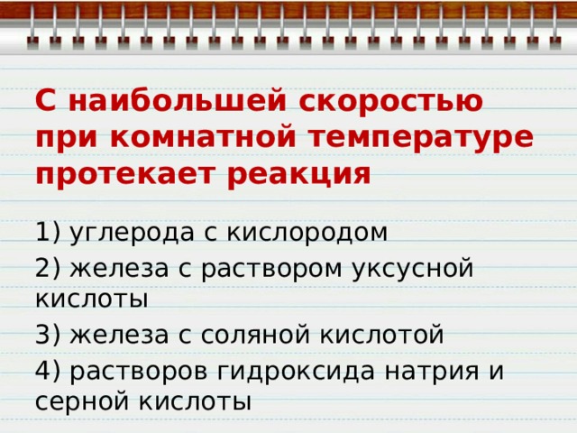 С наибольшей скоростью при комнатной температуре протекает реакция 1) углерода с кислородом 2) железа с раствором уксусной кислоты 3) железа с соляной кислотой 4) растворов гидроксида натрия и серной кислоты 
