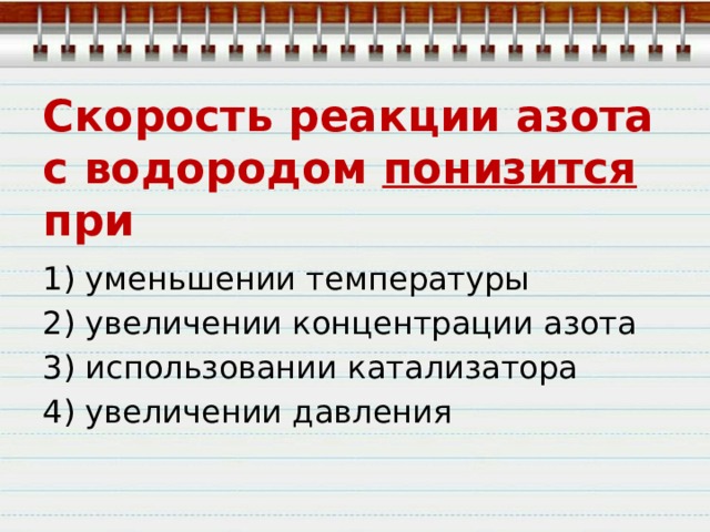 Скорость реакции азота с водородом понизится при 1) уменьшении температуры 2) увеличении концентрации азота 3) использовании катализатора 4) увеличении давления 