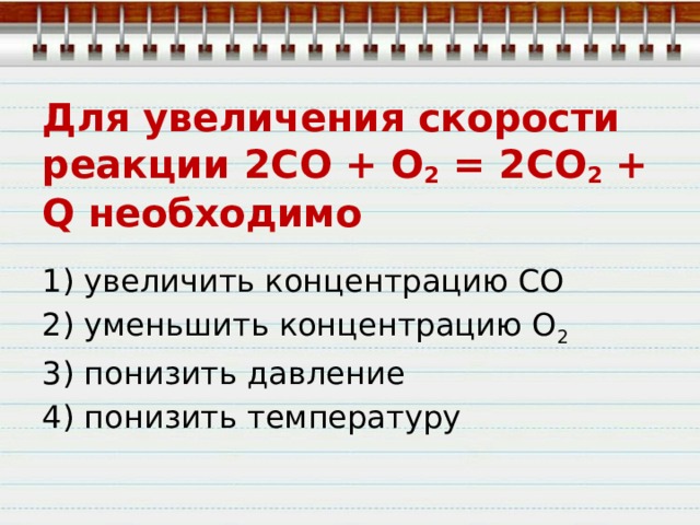 Для увеличения скорости реакции 2СО + O 2  = 2СO 2  + Q необходимо 1) увеличить концентрацию СО 2) уменьшить концентрацию О 2 3) понизить давление 4) понизить температуру 