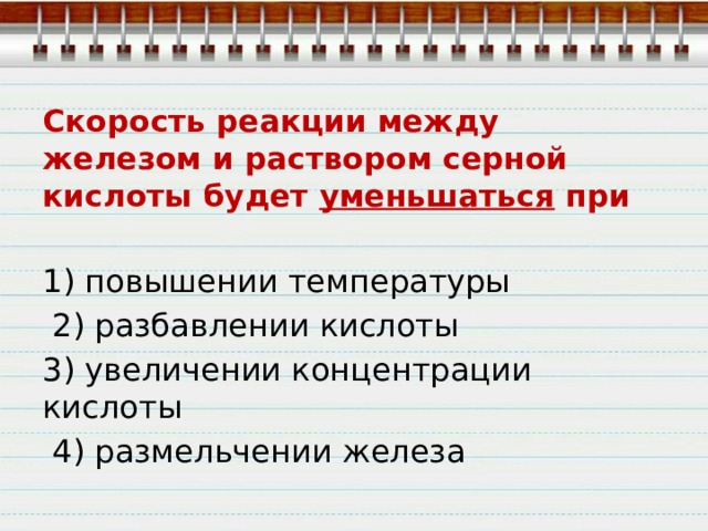 Скорость реакции между железом и раствором серной кислоты будет уменьшаться при 1) повышении температуры  2) разбавлении кислоты 3) увеличении концентрации кислоты  4) размельчении железа 