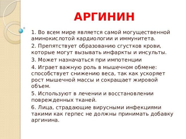 АРГИНИН 1. Во всем мире является самой могущественной аминокислотой кардиологии и иммунитета. 2. Препятствует образованию сгустков крови, которые могут вызывать инфаркты и инсульты. 3. Может назначаться при импотенции 4. Играет важную роль в мышечном обмене: способствует снижению веса, так как ускоряет рост мышечной массы и сокращает жировой объем. 5. Используют в лечении и восстановлении поврежденных тканей. 6. Лица, страдающие вирусными инфекциями такими как герпес не должны принимать добавку аргинина. 