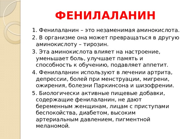 ФЕНИЛАЛАНИН 1. Фенилаланин – это незаменимая аминокислота. 2. В организме она может превращаться в другую аминокислоту – тирозин. 3. Эта аминокислота влияет на настроение, уменьшает боль, улучшает память и способность к обучению, подавляет аппетит. 4. Фенилаланин используют в лечении артрита, депрессии, болей при менструации, мигрени, ожирения, болезни Паркинсона и шизофрении. 5. Биологически активные пищевые добавки, содержащие фенилаланин, не дают беременным женщинам, лицам с приступами беспокойства, диабетом, высоким артериальным давлением, пигментной меланомой. 
