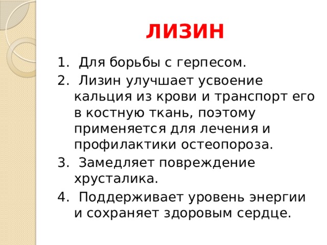 ЛИЗИН 1. Для борьбы с герпесом. 2. Лизин улучшает усвоение кальция из крови и транспорт его в костную ткань, поэтому применяется для лечения и профилактики остеопороза. 3. Замедляет повреждение хрусталика. 4. Поддерживает уровень энергии и сохраняет здоровым сердце. 