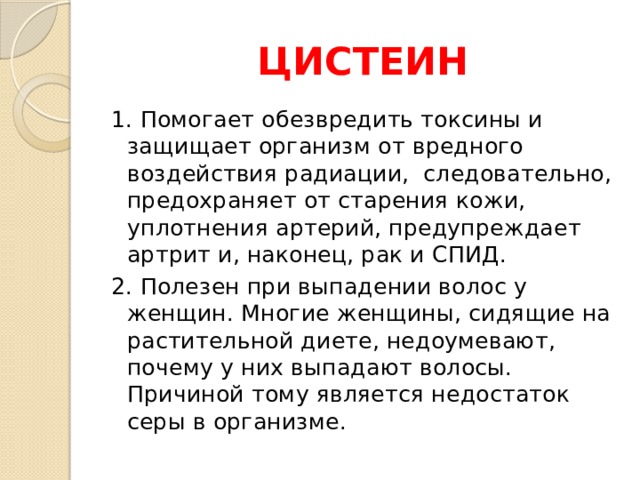 ЦИСТЕИН 1. Помогает обезвредить токсины и защищает организм от вредного воздействия радиации, следовательно, предохраняет от старения кожи, уплотнения артерий, предупреждает артрит и, наконец, рак и СПИД. 2. Полезен при выпадении волос у женщин. Многие женщины, сидящие на растительной диете, недоумевают, почему у них выпадают волосы. Причиной тому является недостаток серы в организме. 