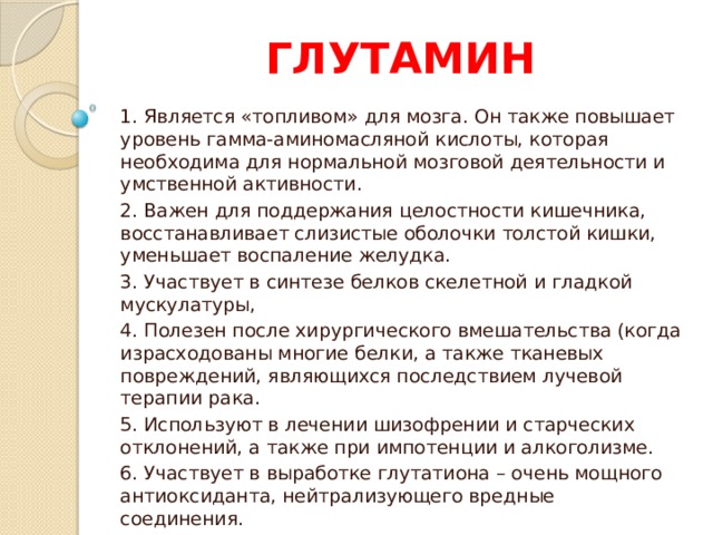 ГЛУТАМИН 1. Является «топливом» для мозга. Он также повышает уровень гамма-аминомасляной кислоты, которая необходима для нормальной мозговой деятельности и умственной активности. 2. Важен для поддержания целостности кишечника, восстанавливает слизистые оболочки толстой кишки, уменьшает воспаление желудка. 3. Участвует в синтезе белков скелетной и гладкой мускулатуры, 4. Полезен после хирургического вмешательства (когда израсходованы многие белки, а также тканевых повреждений, являющихся последствием лучевой терапии рака. 5. Используют в лечении шизофрении и старческих отклонений, а также при импотенции и алкоголизме. 6. Участвует в выработке глутатиона – очень мощного антиоксиданта, нейтрализующего вредные соединения. 