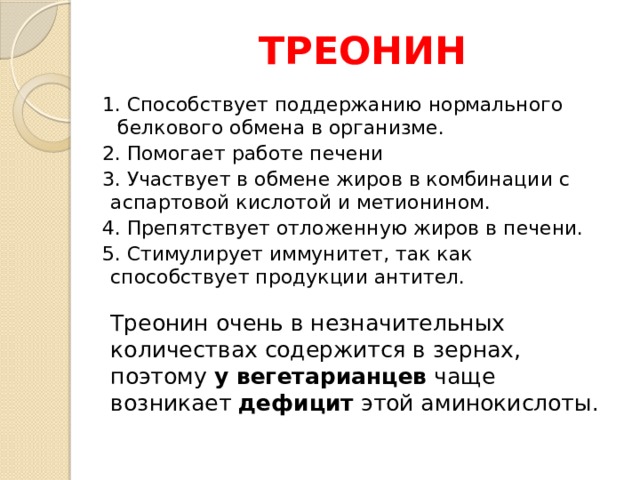 ТРЕОНИН 1. Способствует поддержанию нормального белкового обмена в организме. 2. Помогает работе печени 3. Участвует в обмене жиров в комбинации с аспартовой кислотой и метионином. 4. Препятствует отложенную жиров в печени. 5. Стимулирует иммунитет, так как способствует продукции антител.   Треонин очень в незначительных количествах содержится в зернах, поэтому у вегетарианцев чаще возникает дефицит этой аминокислоты.    