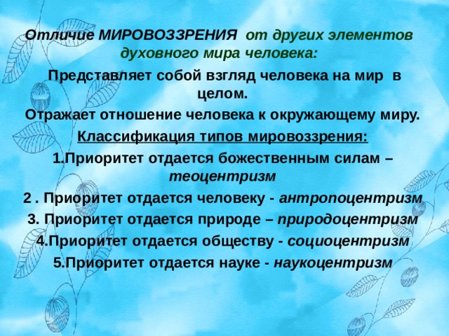  Отличие МИРОВОЗЗРЕНИЯ от других элементов духовного мира человека:     Представляет собой взгляд человека на мир  в целом. Отражает отношение человека к окружающему миру. Классификация типов мировоззрения: 1.Приоритет отдается божественным силам – теоцентризм 2 . Приоритет отдается человеку - антропоцентризм 3. Приоритет отдается природе – природоцентризм 4.Приоритет отдается обществу - социоцентризм 5.Приоритет отдается науке - наукоцентризм  