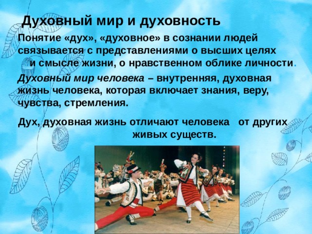  Духовный мир и духовность   Понятие «дух», «духовное» в сознании людей связывается с представлениями о высших целях  и смысле жизни, о нравственном облике личности . Духовный мир человека – внутренняя, духовная жизнь человека, которая включает знания, веру, чувства, стремления. Дух, духовная жизнь отличают человека  от других  живых существ.  