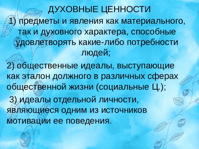 ДУХОВНЫЕ ЦЕННОСТИ 1) предметы и явления как материального, так и духовного характера, способные удовлетворять какие-либо потребности людей; 2) общественные идеалы, выступающие как эталон должного в различных сферах общественной жизни (социальные Ц.);  3) идеалы отдельной личности, являющиеся одним из источников мотивации ее поведения. 