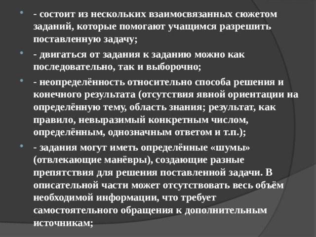 - состоит из нескольких взаимосвязанных сюжетом заданий, которые помогают учащимся разрешить поставленную задачу; - двигаться от задания к заданию можно как последовательно, так и выборочно; - неопределённость относительно способа решения и конечного результата (отсутствия явной ориентации на определённую тему, область знания; результат, как правило, невыразимый конкретным числом, определённым, однозначным ответом и т.п.); - задания могут иметь определённые «шумы» (отвлекающие манёвры), создающие разные препятствия для решения поставленной задачи. В описательной части может отсутствовать весь объём необходимой информации, что требует самостоятельного обращения к дополнительным источникам;  