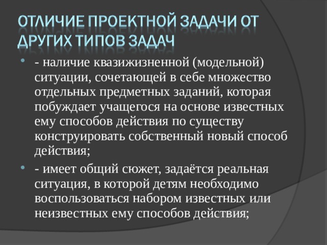 - наличие квазижизненной (модельной) ситуации, сочетающей в себе множество отдельных предметных заданий, которая побуждает учащегося на основе известных ему способов действия по существу конструировать собственный новый способ действия; - имеет общий сюжет, задаётся реальная ситуация, в которой детям необходимо воспользоваться набором известных или неизвестных ему способов действия;  