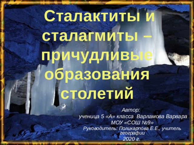  Сталактиты и сталагмиты – причудливые образования столетий Автор:  ученица 5 «А» класса Варламова Варвара МОУ «СОШ №9» Руководитель: Поликарпова Е.Е., учитель географии 2020 г.   
