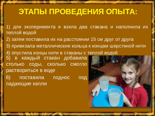 Этапы проведения опыта: 1) для эксперимента я взяла два стакана и наполнила их теплой водой 2) затем поставила их на расстоянии 15 см друг от друга 3) привязала металлические кольца к концам шерстяной нити 4) опустила концы нити в стаканы с теплой водой 5) в каждый стакан добавила столько соды, сколько смогло раствориться в воде 6) поставила поднос под падающие капли 