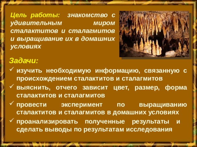 Цель работы: знакомство с удивительным миром сталактитов и сталагмитов и выращивание их в домашних условиях    Задачи: изучить необходимую информацию, связанную с происхождением сталактитов и сталагмитов выяснить, отчего зависит цвет, размер, форма сталактитов и сталагмитов провести эксперимент по выращиванию сталактитов и cталагмитов в домашних условиях проанализировать полученные результаты и сделать выводы по результатам исследования 