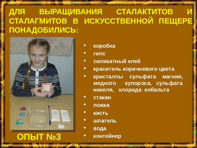 Для выращивания сталактитов и сталагмитов в искусственной пещере понадобились: коробка гипс силикатный клей краситель коричневого цвета кристаллы сульфата магния, медного купороса, сульфата никеля, хлорида кобальта стакан ложка кисть шпатель вода контейнер ОПЫТ №3 
