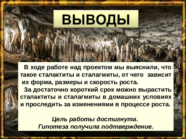  В ходе работе над проектом мы выяснили, что такое сталактиты и сталагмиты, от чего зависит их форма, размеры и скорость роста.  За достаточно короткий срок можно вырастить сталактиты и сталагмиты в домашних условиях и проследить за изменениями в процессе роста.  Цель работы достигнута. Гипотеза получила подтверждение. 