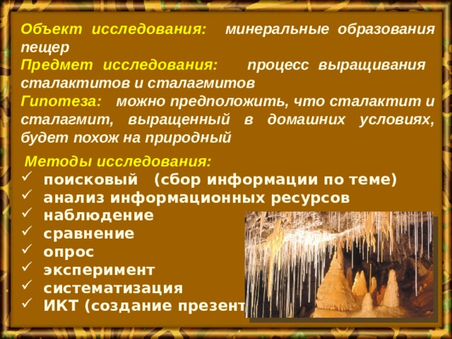 Объект исследования:  минеральные образования пещер Предмет исследования:   процесс выращивания сталактитов и сталагмитов Гипотеза:    можно предположить, что сталактит и сталагмит, выращенный в домашних условиях, будет похож на природный   Методы исследования:  поисковый (сбор информации по теме)  анализ информационных ресурсов  наблюдение  сравнение  опрос  эксперимент  систематизация  ИКТ (создание презентации) 