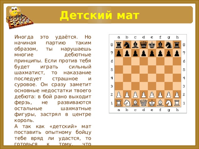 Детский мат Иногда это удаётся. Но начиная партию таким образом, ты нарушаешь многие дебютные принципы. Если против тебя будет играть сильный шахматист, то наказание последует страшное и суровое. Он сразу заметит основные недостатки твоего дебюта: в бой рано выходит ферзь, не развиваются остальные шахматные фигуры, застрял в центре король. А так как «детский» мат поставить опытному бойцу тебе вряд ли удастся, то готовься к тому, что предстоит много попутешествовать ферзём. 