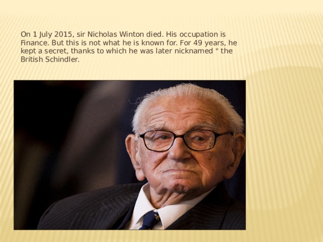 On 1 July 2015, sir Nicholas Winton died. His occupation is Finance. But this is not what he is known for. For 49 years, he kept a secret, thanks to which he was later nicknamed 