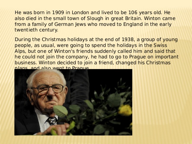 He was born in 1909 in London and lived to be 106 years old. He also died in the small town of Slough in great Britain. Winton came from a family of German Jews who moved to England in the early twentieth century. During the Christmas holidays at the end of 1938, a group of young people, as usual, were going to spend the holidays in the Swiss Alps, but one of Winton's friends suddenly called him and said that he could not join the company, he had to go to Prague on important business. Winton decided to join a friend, changed his Christmas plans, and also went to Prague. 