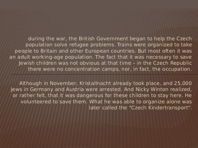 during the war, the British Government began to help the Czech population solve refugee problems. Trains were organized to take people to Britain and other European countries. But most often it was an adult working-age population. The fact that it was necessary to save Jewish children was not obvious at that time – in the Czech Republic there were no concentration camps, nor, in fact, the occupation. Although in November, Kristallnacht already took place, and 25,000 Jews in Germany and Austria were arrested. And Nicky Winton realized, or rather felt, that it was dangerous for these children to stay here. He volunteered to save them. What he was able to organize alone was later called the 