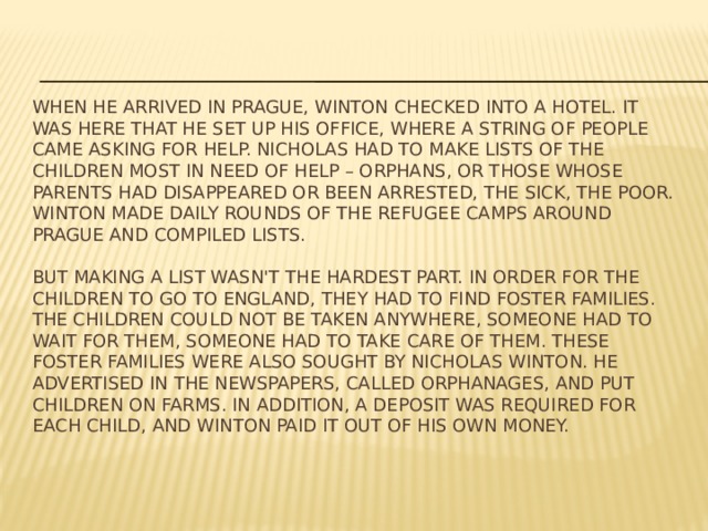 When he arrived in Prague, Winton checked into a hotel. It was here that he set up his office, where a string of people came asking for help. Nicholas had to make lists of the children most in need of help – orphans, or those whose parents had disappeared or been arrested, the sick, the poor. Winton made daily rounds of the refugee camps around Prague and compiled lists.   But making a list wasn't the hardest part. In order for the children to go to England, they had to find foster families. The children could not be taken anywhere, someone had to wait for them, someone had to take care of them. These foster families were also sought by Nicholas Winton. He advertised in the Newspapers, called orphanages, and put children on farms. In addition, a Deposit was required for each child, and Winton paid it out of his own money. 