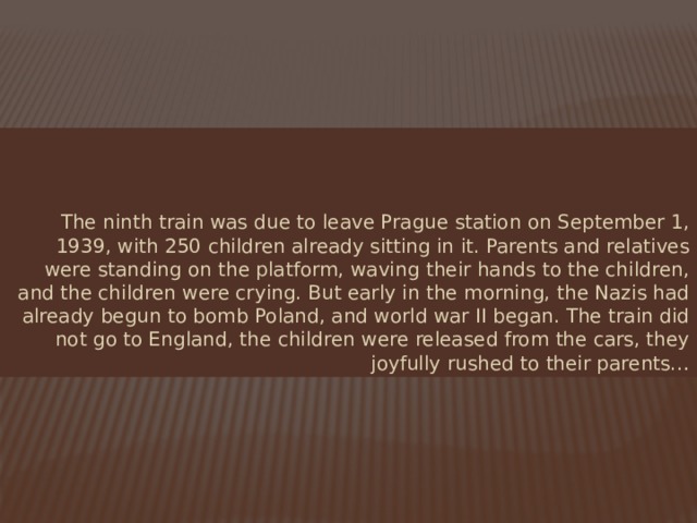 The ninth train was due to leave Prague station on September 1, 1939, with 250 children already sitting in it. Parents and relatives were standing on the platform, waving their hands to the children, and the children were crying. But early in the morning, the Nazis had already begun to bomb Poland, and world war II began. The train did not go to England, the children were released from the cars, they joyfully rushed to their parents… 