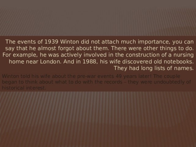 The events of 1939 Winton did not attach much importance, you can say that he almost forgot about them. There were other things to do. For example, he was actively involved in the construction of a nursing home near London. And in 1988, his wife discovered old notebooks. They had long lists of names. Winton told his wife about the pre-war events 49 years later! The couple began to think about what to do with the records – they were undoubtedly of historical interest. 