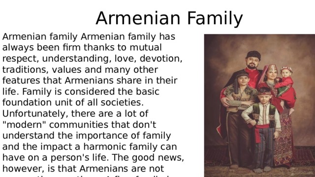 Armenian Family Armenian family Armenian family has always been firm thanks to mutual respect, understanding, love, devotion, traditions, values and many other features that Armenians share in their life. Family is considered the basic foundation unit of all societies. Unfortunately, there are a lot of 