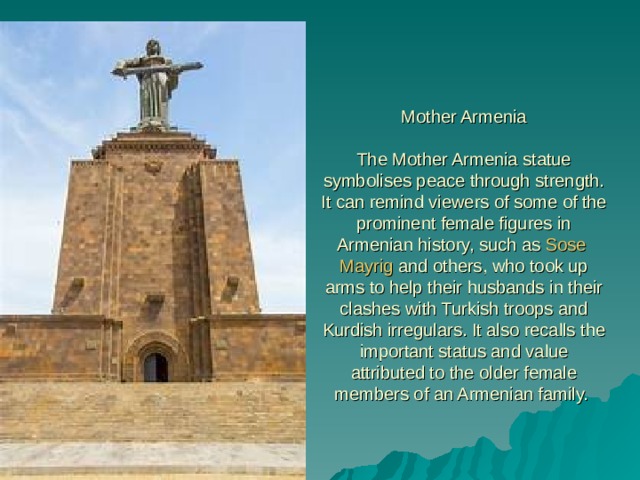 Mother Armenia   The Mother Armenia statue symbolises peace through strength. It can remind viewers of some of the prominent female figures in Armenian history, such as  Sose  Mayrig  and others, who took up arms to help their husbands in their clashes with Turkish troops and Kurdish irregulars. It also recalls the important status and value attributed to the older female members of an Armenian family. 